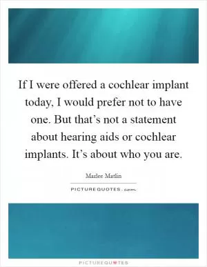If I were offered a cochlear implant today, I would prefer not to have one. But that’s not a statement about hearing aids or cochlear implants. It’s about who you are Picture Quote #1