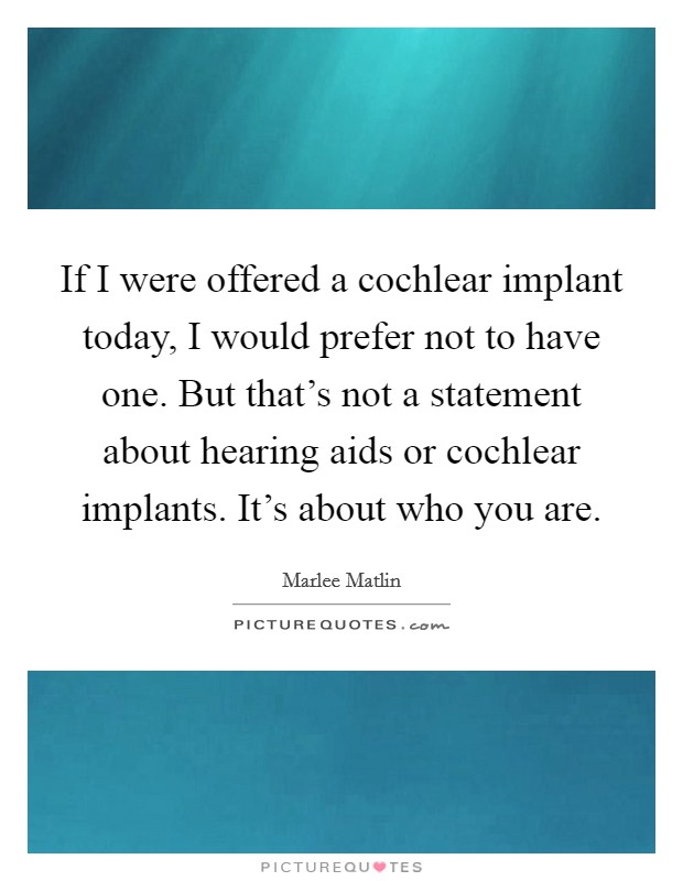 If I were offered a cochlear implant today, I would prefer not to have one. But that's not a statement about hearing aids or cochlear implants. It's about who you are. Picture Quote #1