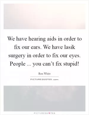 We have hearing aids in order to fix our ears. We have lasik surgery in order to fix our eyes. People ... you can’t fix stupid! Picture Quote #1