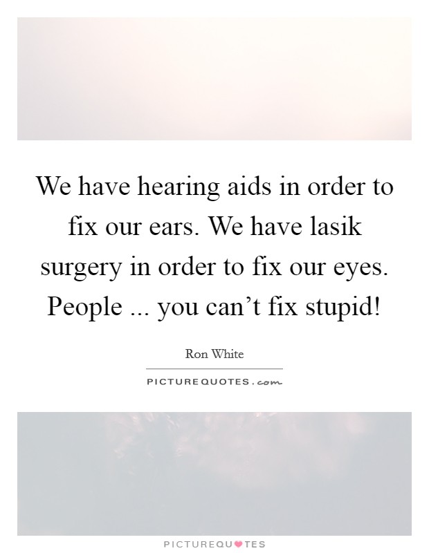 We have hearing aids in order to fix our ears. We have lasik surgery in order to fix our eyes. People ... you can't fix stupid! Picture Quote #1