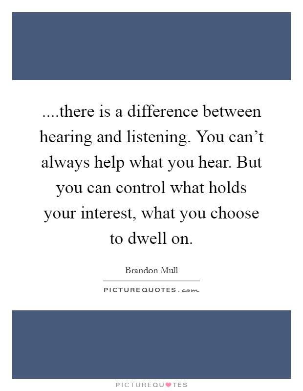 ....there is a difference between hearing and listening. You can't always help what you hear. But you can control what holds your interest, what you choose to dwell on. Picture Quote #1