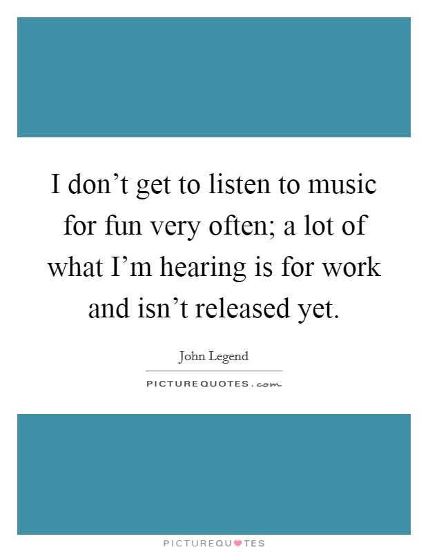 I don't get to listen to music for fun very often; a lot of what I'm hearing is for work and isn't released yet. Picture Quote #1