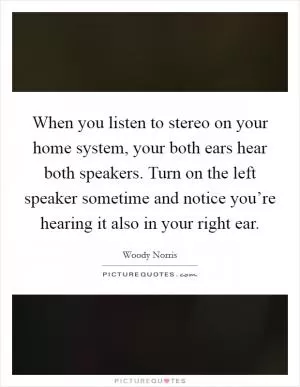 When you listen to stereo on your home system, your both ears hear both speakers. Turn on the left speaker sometime and notice you’re hearing it also in your right ear Picture Quote #1