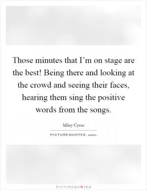Those minutes that I’m on stage are the best! Being there and looking at the crowd and seeing their faces, hearing them sing the positive words from the songs Picture Quote #1