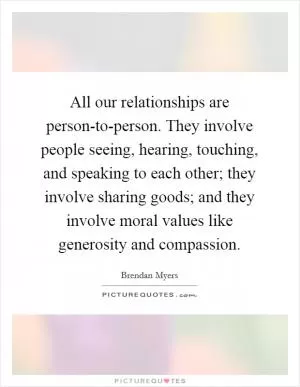 All our relationships are person-to-person. They involve people seeing, hearing, touching, and speaking to each other; they involve sharing goods; and they involve moral values like generosity and compassion Picture Quote #1