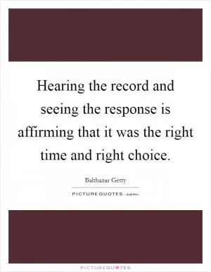 Hearing the record and seeing the response is affirming that it was the right time and right choice Picture Quote #1