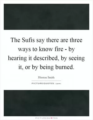 The Sufis say there are three ways to know fire - by hearing it described, by seeing it, or by being burned Picture Quote #1