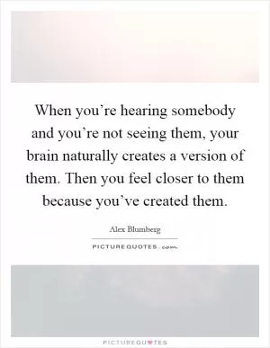 When you’re hearing somebody and you’re not seeing them, your brain naturally creates a version of them. Then you feel closer to them because you’ve created them Picture Quote #1