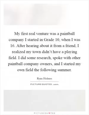 My first real venture was a paintball company I started in Grade 10, when I was 16. After hearing about it from a friend, I realized my town didn’t have a playing field. I did some research, spoke with other paintball company owners, and I started my own field the following summer Picture Quote #1
