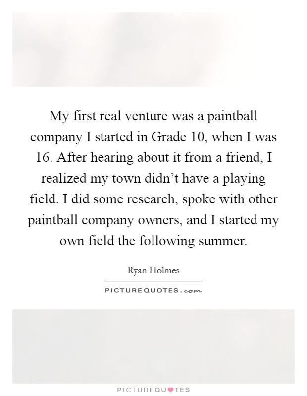 My first real venture was a paintball company I started in Grade 10, when I was 16. After hearing about it from a friend, I realized my town didn't have a playing field. I did some research, spoke with other paintball company owners, and I started my own field the following summer. Picture Quote #1