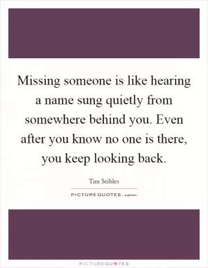 Missing someone is like hearing a name sung quietly from somewhere behind you. Even after you know no one is there, you keep looking back Picture Quote #1