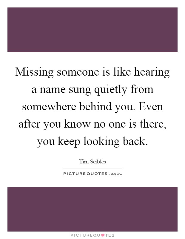 Missing someone is like hearing a name sung quietly from somewhere behind you. Even after you know no one is there, you keep looking back. Picture Quote #1
