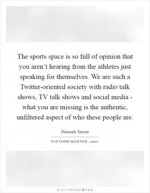 The sports space is so full of opinion that you aren’t hearing from the athletes just speaking for themselves. We are such a Twitter-oriented society with radio talk shows, TV talk shows and social media - what you are missing is the authentic, unfiltered aspect of who these people are Picture Quote #1