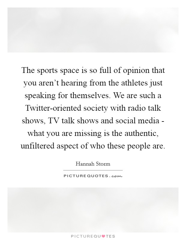 The sports space is so full of opinion that you aren't hearing from the athletes just speaking for themselves. We are such a Twitter-oriented society with radio talk shows, TV talk shows and social media - what you are missing is the authentic, unfiltered aspect of who these people are. Picture Quote #1