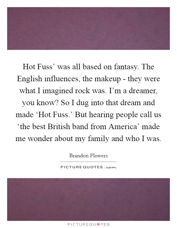 Hot Fuss' was all based on fantasy. The English influences, the makeup - they were what I imagined rock was. I'm a dreamer, you know? So I dug into that dream and made ‘Hot Fuss.' But hearing people call us ‘the best British band from America' made me wonder about my family and who I was. Picture Quote #1