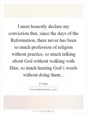 I must honestly declare my conviction that, since the days of the Reformation, there never has been so much profession of religion without practice, so much talking about God without walking with Him, so much hearing God’s words without doing them Picture Quote #1