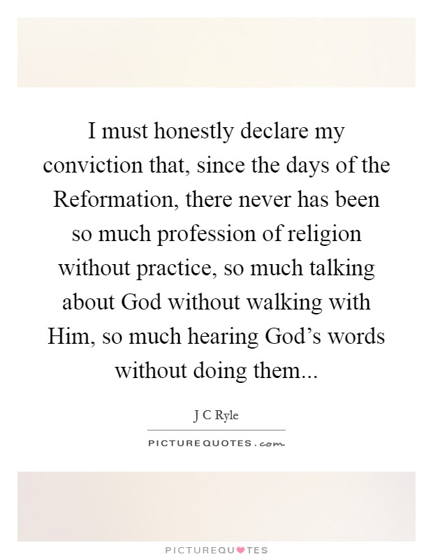 I must honestly declare my conviction that, since the days of the Reformation, there never has been so much profession of religion without practice, so much talking about God without walking with Him, so much hearing God's words without doing them... Picture Quote #1