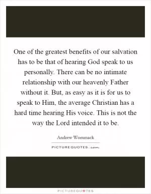 One of the greatest benefits of our salvation has to be that of hearing God speak to us personally. There can be no intimate relationship with our heavenly Father without it. But, as easy as it is for us to speak to Him, the average Christian has a hard time hearing His voice. This is not the way the Lord intended it to be Picture Quote #1