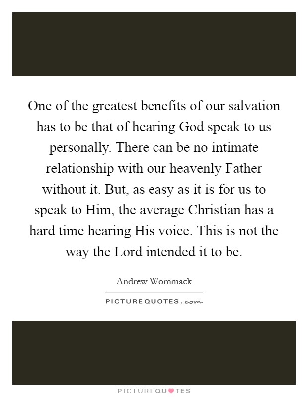 One of the greatest benefits of our salvation has to be that of hearing God speak to us personally. There can be no intimate relationship with our heavenly Father without it. But, as easy as it is for us to speak to Him, the average Christian has a hard time hearing His voice. This is not the way the Lord intended it to be. Picture Quote #1