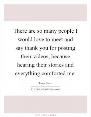 There are so many people I would love to meet and say thank you for posting their videos, because hearing their stories and everything comforted me Picture Quote #1
