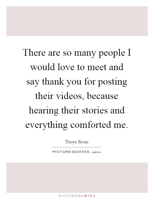There are so many people I would love to meet and say thank you for posting their videos, because hearing their stories and everything comforted me. Picture Quote #1