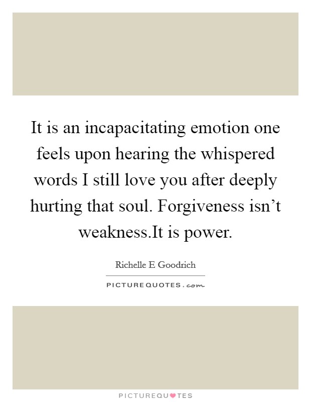 It is an incapacitating emotion one feels upon hearing the whispered words I still love you after deeply hurting that soul. Forgiveness isn't weakness.It is power. Picture Quote #1