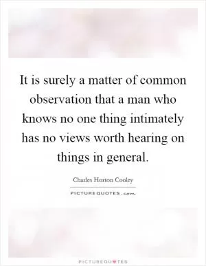 It is surely a matter of common observation that a man who knows no one thing intimately has no views worth hearing on things in general Picture Quote #1