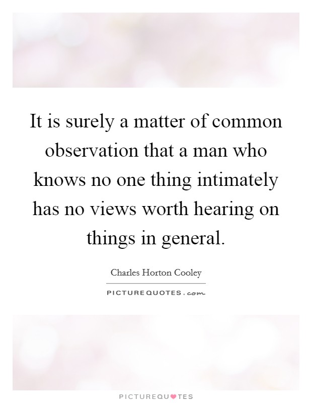 It is surely a matter of common observation that a man who knows no one thing intimately has no views worth hearing on things in general. Picture Quote #1