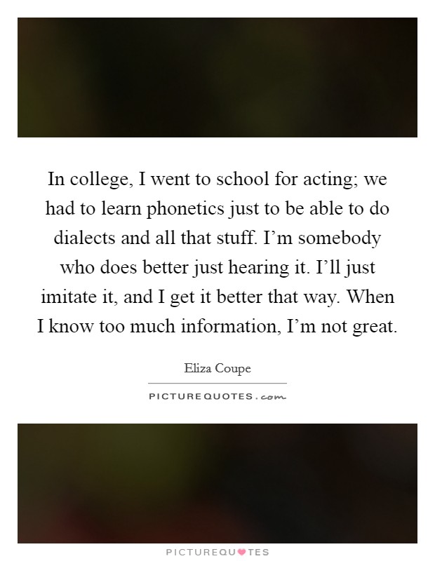 In college, I went to school for acting; we had to learn phonetics just to be able to do dialects and all that stuff. I'm somebody who does better just hearing it. I'll just imitate it, and I get it better that way. When I know too much information, I'm not great. Picture Quote #1