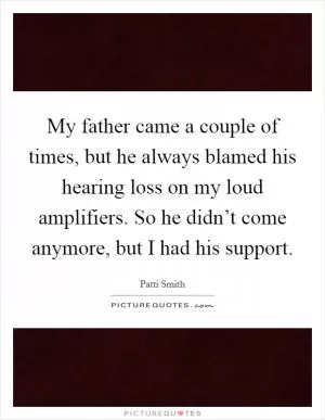 My father came a couple of times, but he always blamed his hearing loss on my loud amplifiers. So he didn’t come anymore, but I had his support Picture Quote #1