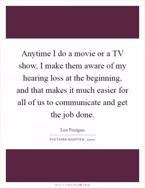 Anytime I do a movie or a TV show, I make them aware of my hearing loss at the beginning, and that makes it much easier for all of us to communicate and get the job done Picture Quote #1