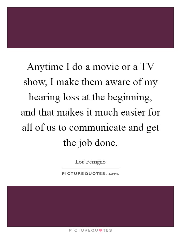 Anytime I do a movie or a TV show, I make them aware of my hearing loss at the beginning, and that makes it much easier for all of us to communicate and get the job done. Picture Quote #1
