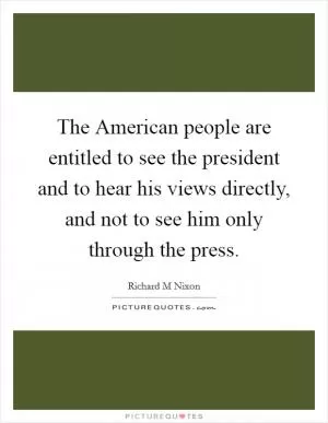 The American people are entitled to see the president and to hear his views directly, and not to see him only through the press Picture Quote #1