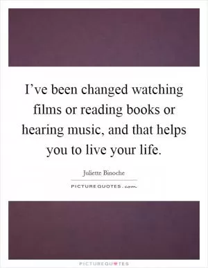 I’ve been changed watching films or reading books or hearing music, and that helps you to live your life Picture Quote #1
