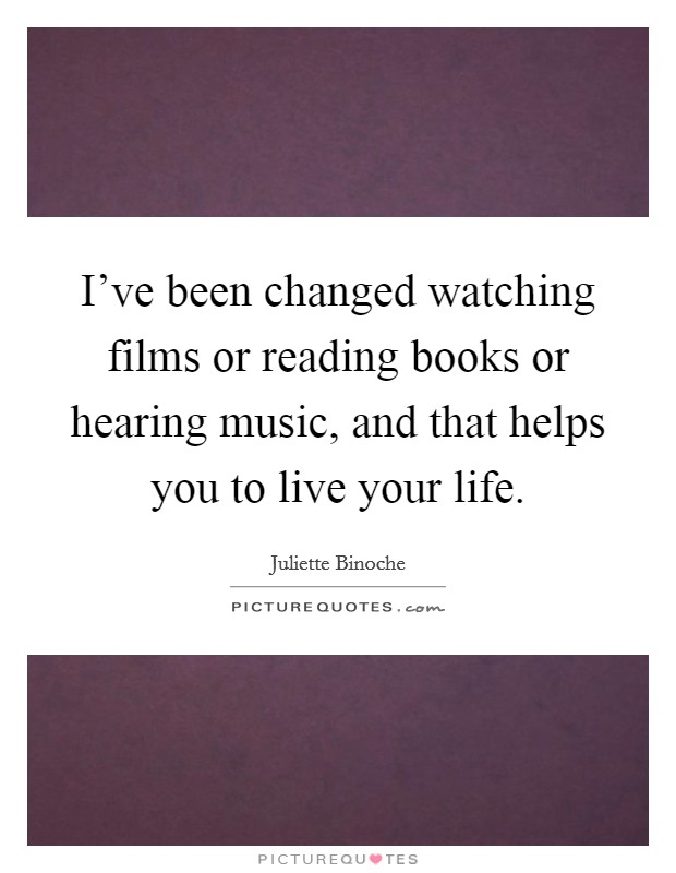 I've been changed watching films or reading books or hearing music, and that helps you to live your life. Picture Quote #1