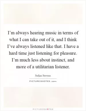 I’m always hearing music in terms of what I can take out of it, and I think I’ve always listened like that. I have a hard time just listening for pleasure. I’m much less about instinct, and more of a utilitarian listener Picture Quote #1
