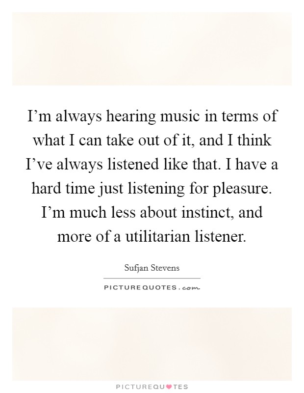 I'm always hearing music in terms of what I can take out of it, and I think I've always listened like that. I have a hard time just listening for pleasure. I'm much less about instinct, and more of a utilitarian listener. Picture Quote #1