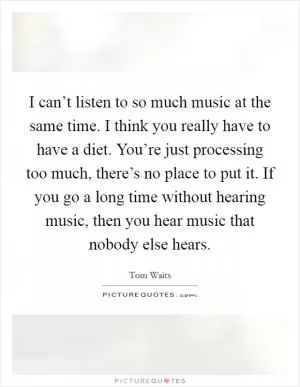 I can’t listen to so much music at the same time. I think you really have to have a diet. You’re just processing too much, there’s no place to put it. If you go a long time without hearing music, then you hear music that nobody else hears Picture Quote #1