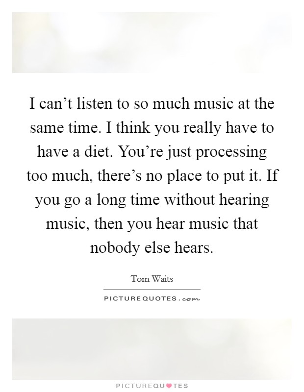 I can't listen to so much music at the same time. I think you really have to have a diet. You're just processing too much, there's no place to put it. If you go a long time without hearing music, then you hear music that nobody else hears. Picture Quote #1