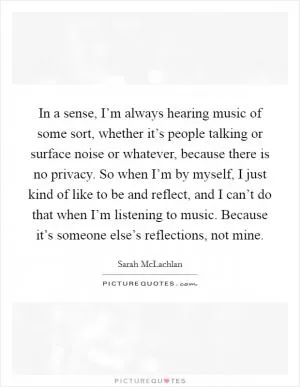 In a sense, I’m always hearing music of some sort, whether it’s people talking or surface noise or whatever, because there is no privacy. So when I’m by myself, I just kind of like to be and reflect, and I can’t do that when I’m listening to music. Because it’s someone else’s reflections, not mine Picture Quote #1
