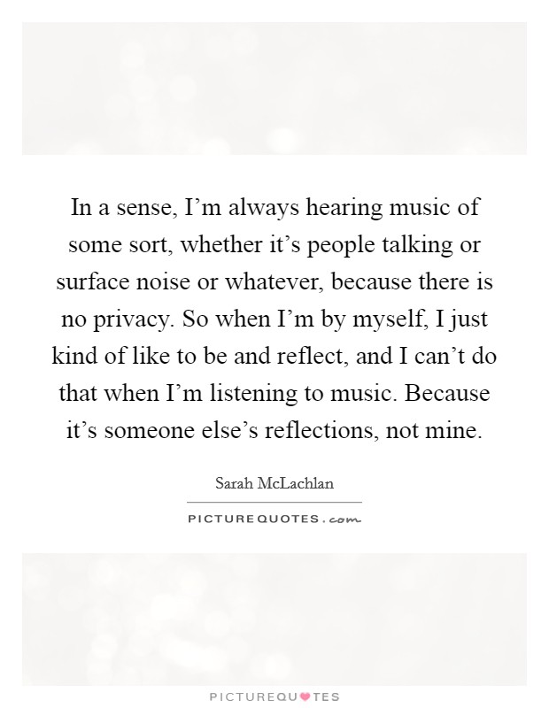 In a sense, I'm always hearing music of some sort, whether it's people talking or surface noise or whatever, because there is no privacy. So when I'm by myself, I just kind of like to be and reflect, and I can't do that when I'm listening to music. Because it's someone else's reflections, not mine. Picture Quote #1