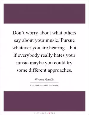 Don’t worry about what others say about your music. Pursue whatever you are hearing... but if everybody really hates your music maybe you could try some different approaches Picture Quote #1