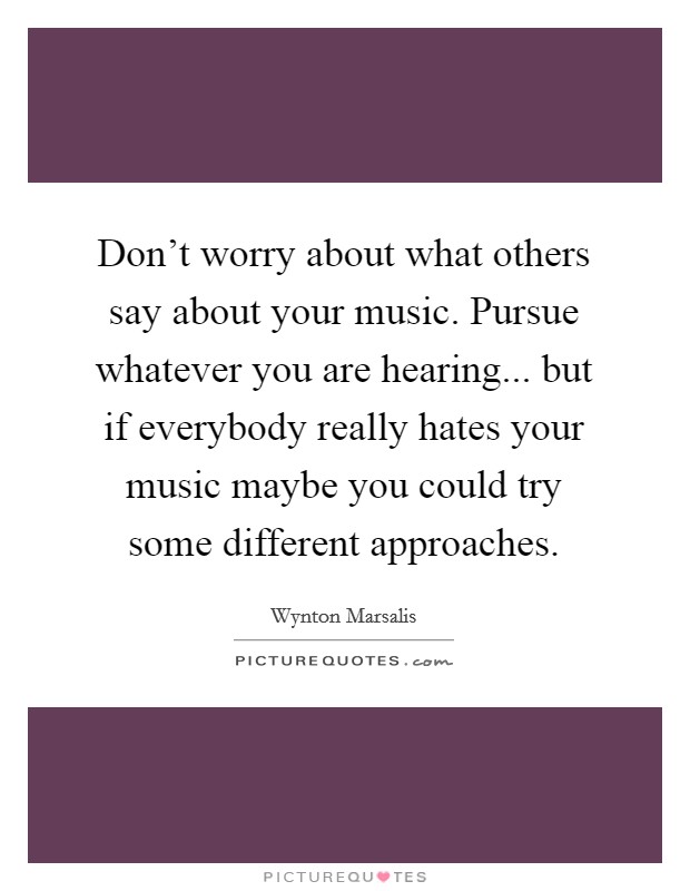 Don't worry about what others say about your music. Pursue whatever you are hearing... but if everybody really hates your music maybe you could try some different approaches. Picture Quote #1