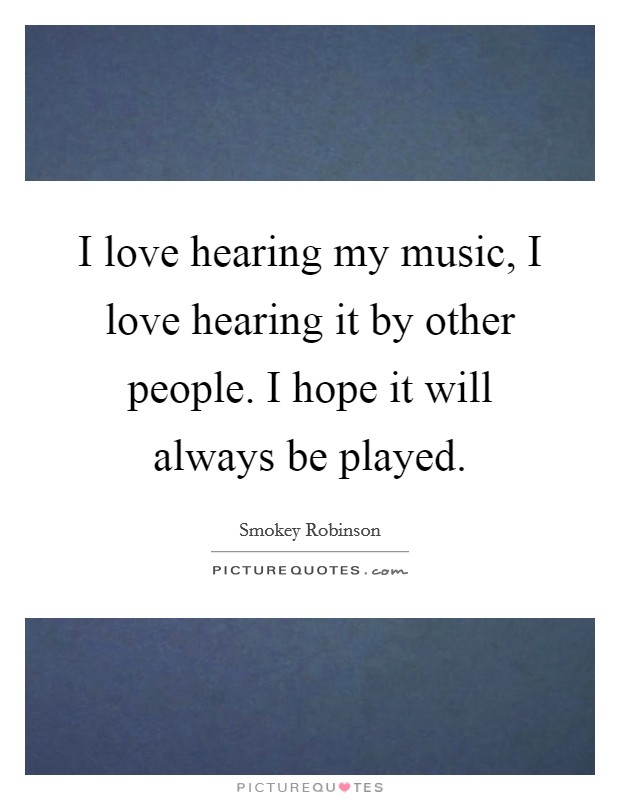 I love hearing my music, I love hearing it by other people. I hope it will always be played. Picture Quote #1
