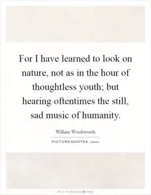 For I have learned to look on nature, not as in the hour of thoughtless youth; but hearing oftentimes the still, sad music of humanity Picture Quote #1
