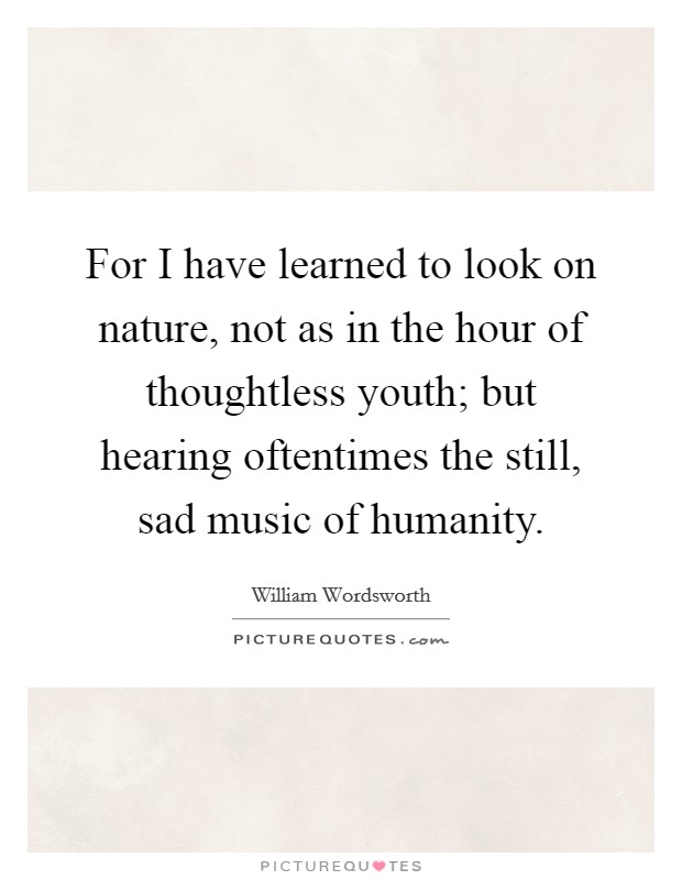 For I have learned to look on nature, not as in the hour of thoughtless youth; but hearing oftentimes the still, sad music of humanity. Picture Quote #1