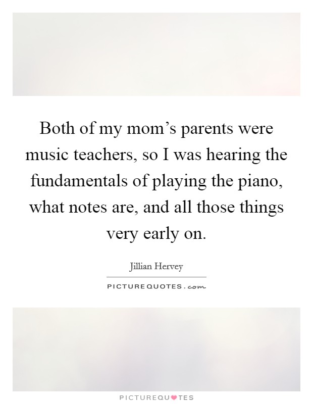 Both of my mom's parents were music teachers, so I was hearing the fundamentals of playing the piano, what notes are, and all those things very early on. Picture Quote #1