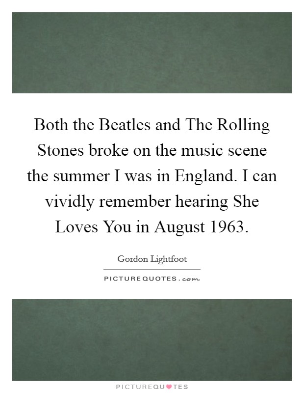 Both the Beatles and The Rolling Stones broke on the music scene the summer I was in England. I can vividly remember hearing She Loves You in August 1963. Picture Quote #1