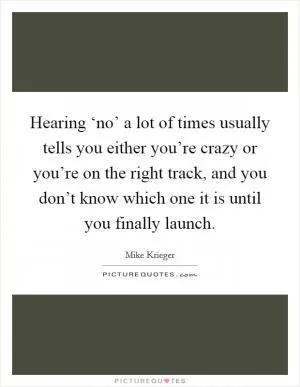 Hearing ‘no’ a lot of times usually tells you either you’re crazy or you’re on the right track, and you don’t know which one it is until you finally launch Picture Quote #1