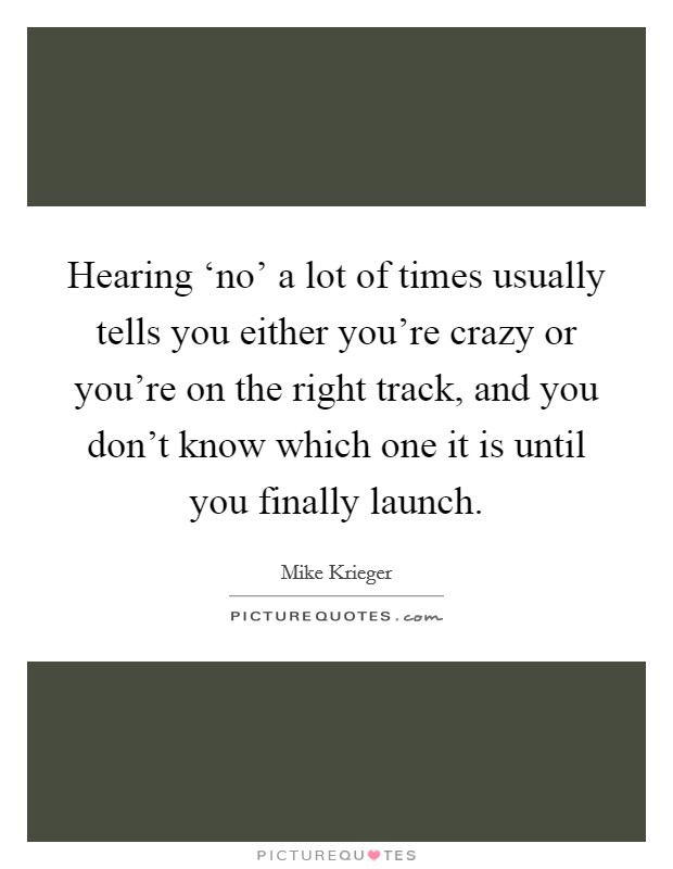 Hearing ‘no' a lot of times usually tells you either you're crazy or you're on the right track, and you don't know which one it is until you finally launch. Picture Quote #1